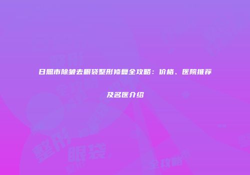 日照市除皱去眼袋整形修复全攻略：价格、医院推荐及名医介绍