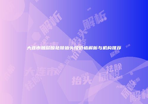 大连市玻尿酸祛除抬头纹价格解析与机构推荐