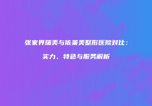 张家界瑞美与依莱美整形医院对比：实力、特色与服务解析