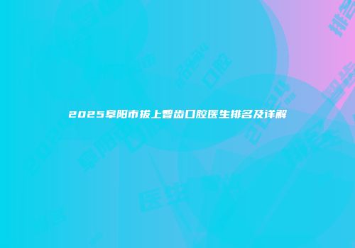 2025阜阳市拔上智齿口腔医生排名及详解