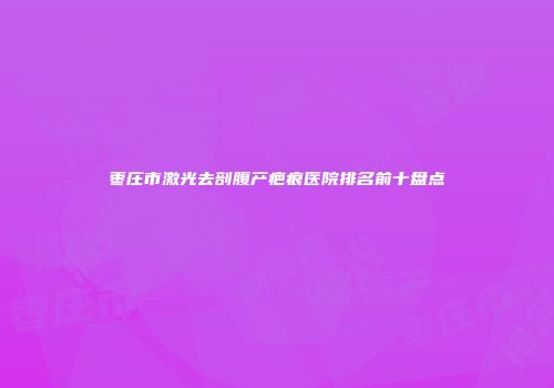 枣庄市激光去剖腹产疤痕医院排名前十盘点