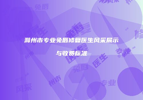 滁州市专业兔唇修复医生风采展示与收费标准