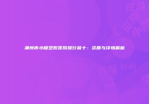 潮州市小腿塑形医院排行前十：资质与详情解析