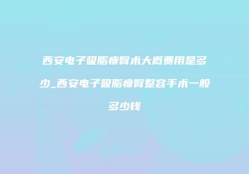 西安电子吸脂瘦臀术大概费用是多少_西安电子吸脂瘦臀整容手术一般多少钱