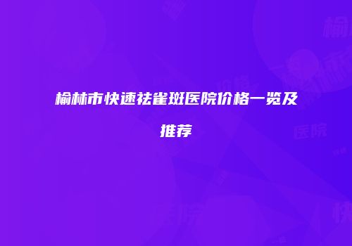 榆林市快速祛雀斑医院价格一览及推荐