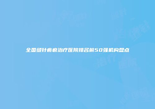 全国缝针瘢痕治疗医院排名前50强机构盘点
