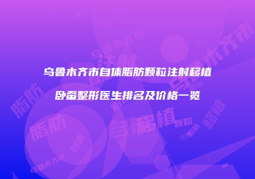 乌鲁木齐市自体脂肪颗粒注射移植卧蚕整形医生排名及价格一览