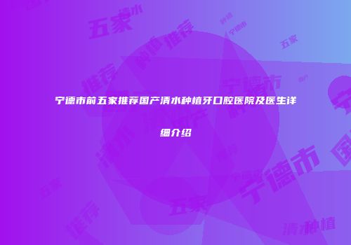 宁德市前五家推荐国产清水种植牙口腔医院及医生详细介绍