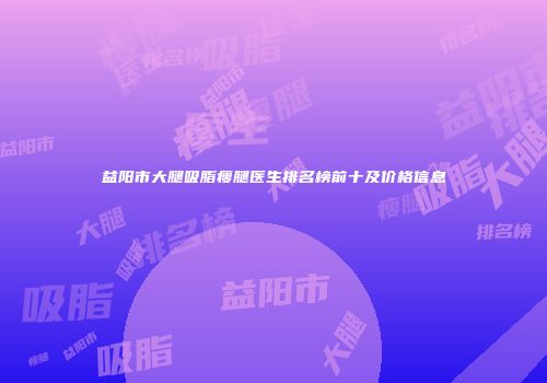 益阳市大腿吸脂瘦腿医生排名榜前十及价格信息
