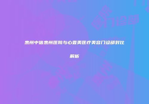 惠州中信惠州医院与心壹美医疗美容门诊部对比解析