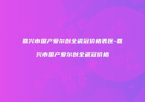 嘉兴市国产爱尔创全瓷冠价格表医-嘉兴市国产爱尔创全瓷冠价格