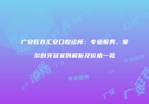 广安旺苍汇安口腔诊所：专业服务，爱尔创牙冠案例解析及价格一览