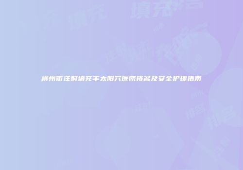 郴州市注射填充丰太阳穴医院排名及安全护理指南