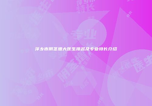 萍乡市阴茎增大医生排名及专业特长介绍