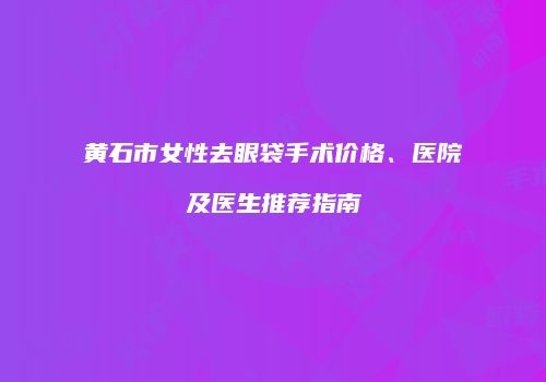 黄石市女性去眼袋手术价格、医院及医生推荐指南