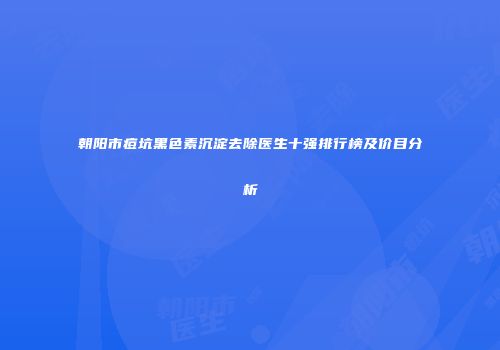 朝阳市痘坑黑色素沉淀去除医生十强排行榜及价目分析