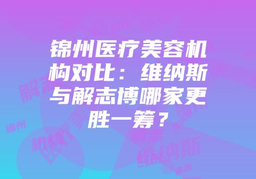 锦州医疗美容机构对比：维纳斯与解志博哪家更胜一筹？