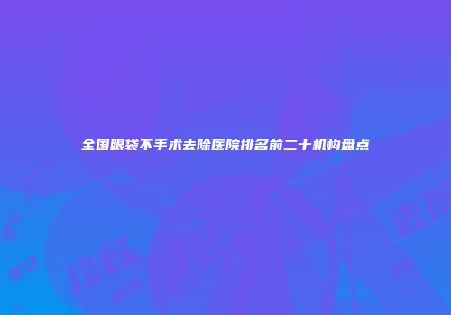 全国眼袋不手术去除医院排名前二十机构盘点