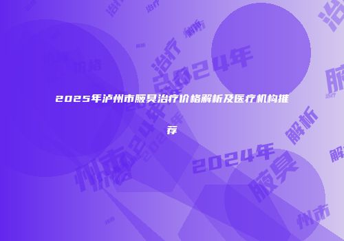 2025年泸州市腋臭治疗价格解析及医疗机构推荐