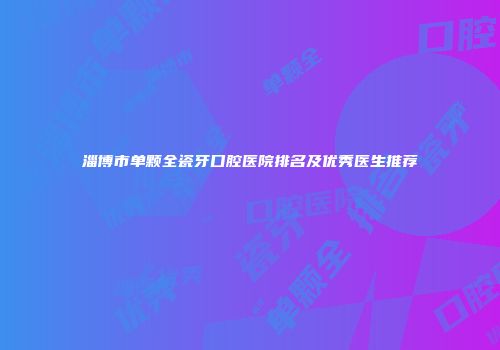 淄博市单颗全瓷牙口腔医院排名及优秀医生推荐