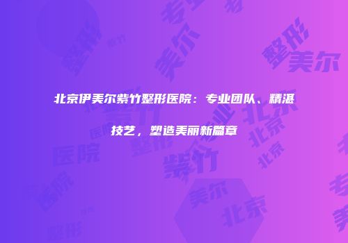 北京伊美尔紫竹整形医院：专业团队、精湛技艺，塑造美丽新篇章