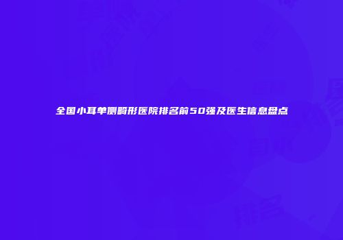 全国小耳单侧畸形医院排名前50强及医生信息盘点