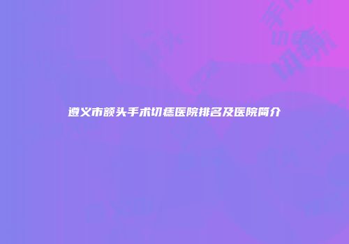 遵义市额头手术切痣医院排名及医院简介
