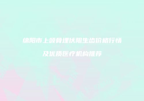 绵阳市上颌骨埋伏阻生齿价格行情及优质医疗机构推荐