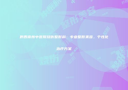 黔西南州中医院烧伤整形科：专业整形美容，个性化治疗方案
