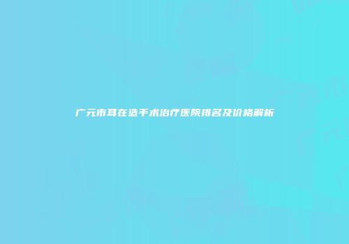 广元市耳在造手术治疗医院排名及价格解析