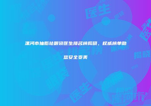 漯河市抽脂祛眼袋医生排名榜揭晓，权威榜单助您安全变美