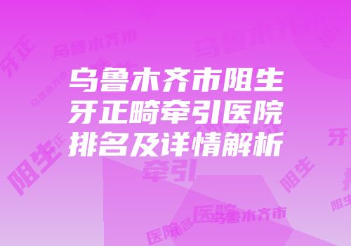 乌鲁木齐市阻生牙正畸牵引医院排名及详情解析