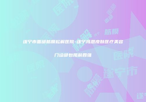遂宁市面部筋膜松解医院-遂宁玛恩皮肤医疗美容门诊部包揽前四强
