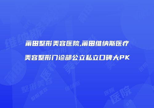 莆田整形美容医院,莆田维纳斯医疗美容整形门诊部公立私立口碑大PK