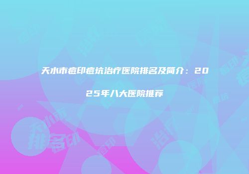 天水市痘印痘坑治疗医院排名及简介：2025年八大医院推荐