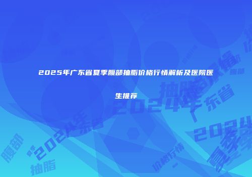 2025年广东省夏季腹部抽脂价格行情解析及医院医生推荐