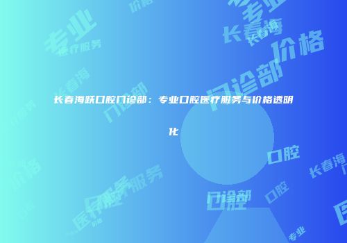 长春海跃口腔门诊部：专业口腔医疗服务与价格透明化