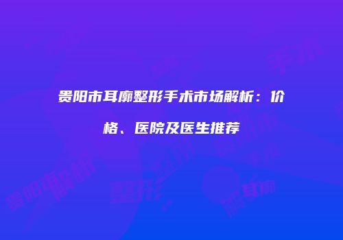 贵阳市耳廓整形手术市场解析：价格、医院及医生推荐