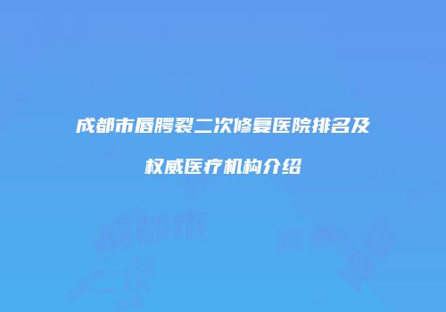 成都市唇腭裂二次修复医院排名及权威医疗机构介绍