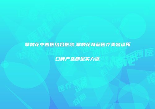 攀枝花中西医结合医院,攀枝花奇丽医疗美容诊所口碑严选都是实力派