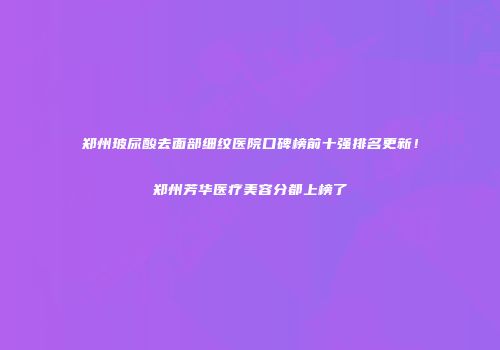 郑州玻尿酸去面部细纹医院口碑榜前十强排名更新！郑州芳华医疗美容分都上榜了