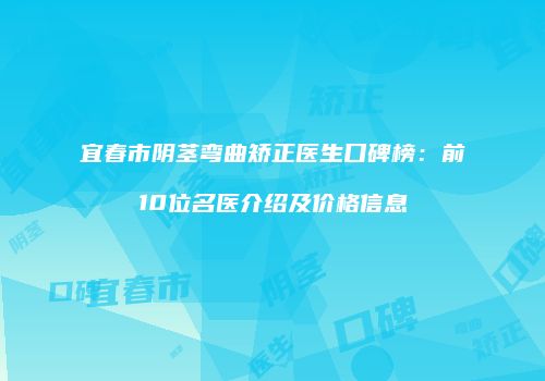 宜春市阴茎弯曲矫正医生口碑榜：前10位名医介绍及价格信息