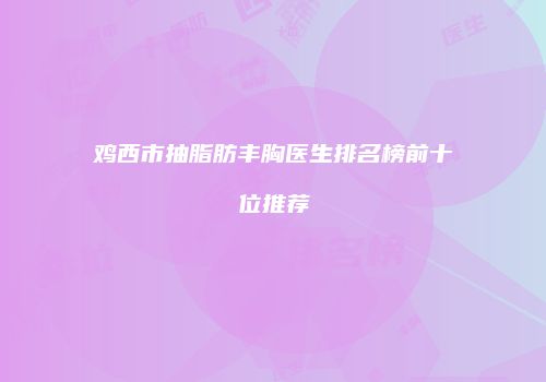 鸡西市抽脂肪丰胸医生排名榜前十位推荐