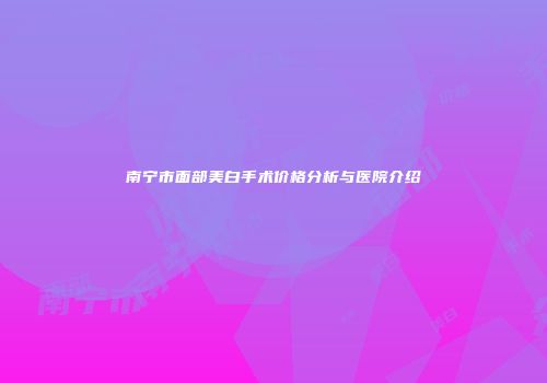 南宁市面部美白手术价格分析与医院介绍