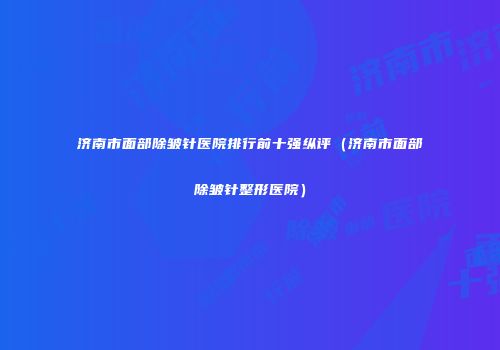 济南市面部除皱针医院排行前十强纵评（济南市面部除皱针整形医院）