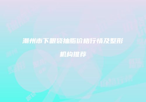 潮州市下眼袋抽脂价格行情及整形机构推荐