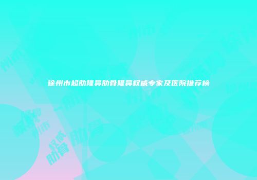 徐州市超肋隆鼻肋骨隆鼻权威专家及医院推荐榜
