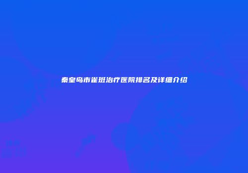 秦皇岛市雀斑治疗医院排名及详细介绍