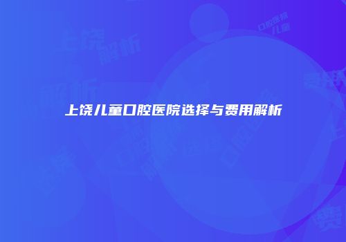 上饶儿童口腔医院选择与费用解析