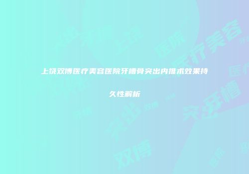 上饶双博医疗美容医院牙槽骨突出内推术效果持久性解析